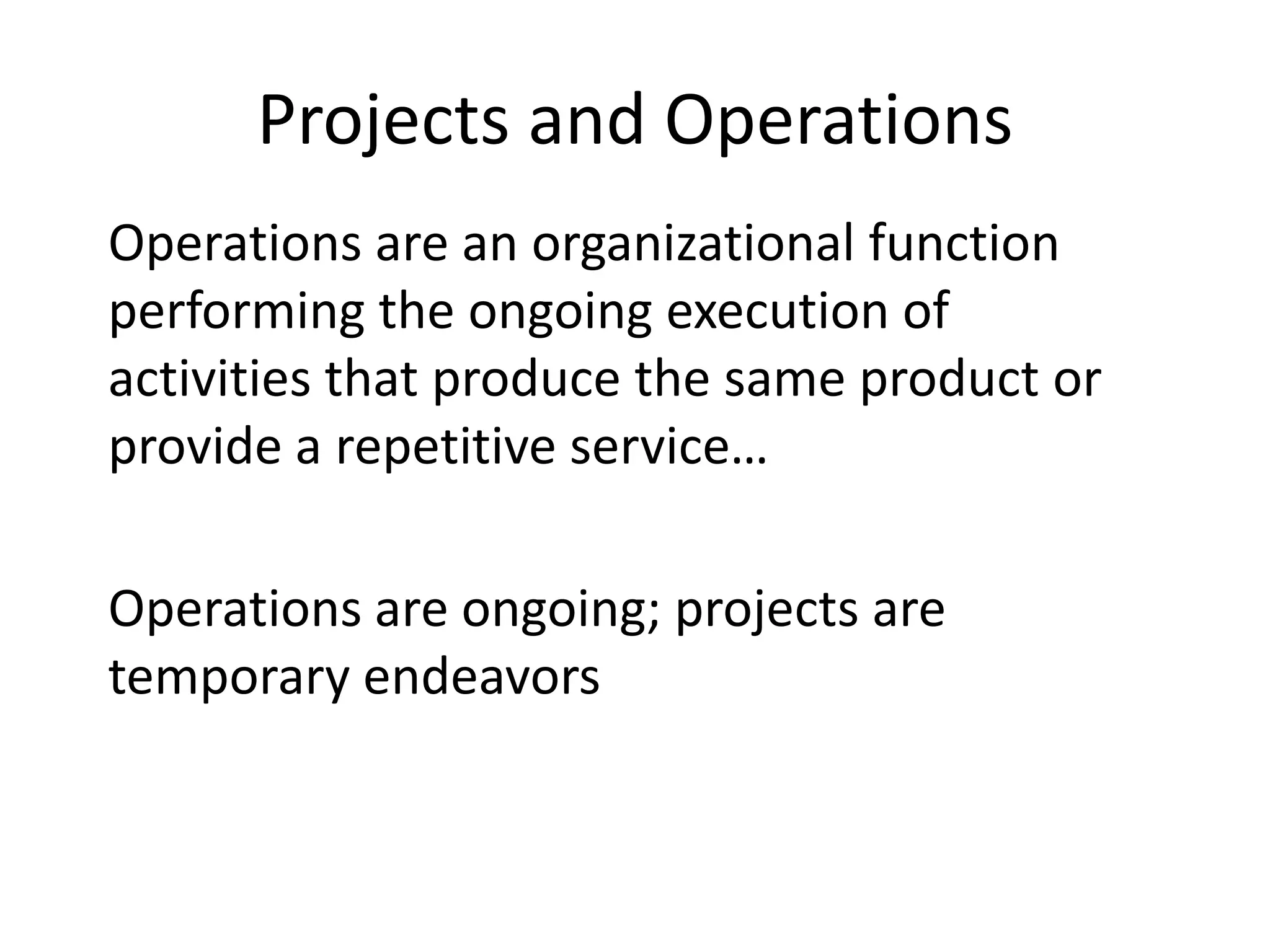 Projects and Operations
Operations are an organizational function
performing the ongoing execution of
activities that produce the same product or
provide a repetitive service…
Operations are ongoing; projects are
temporary endeavors
 