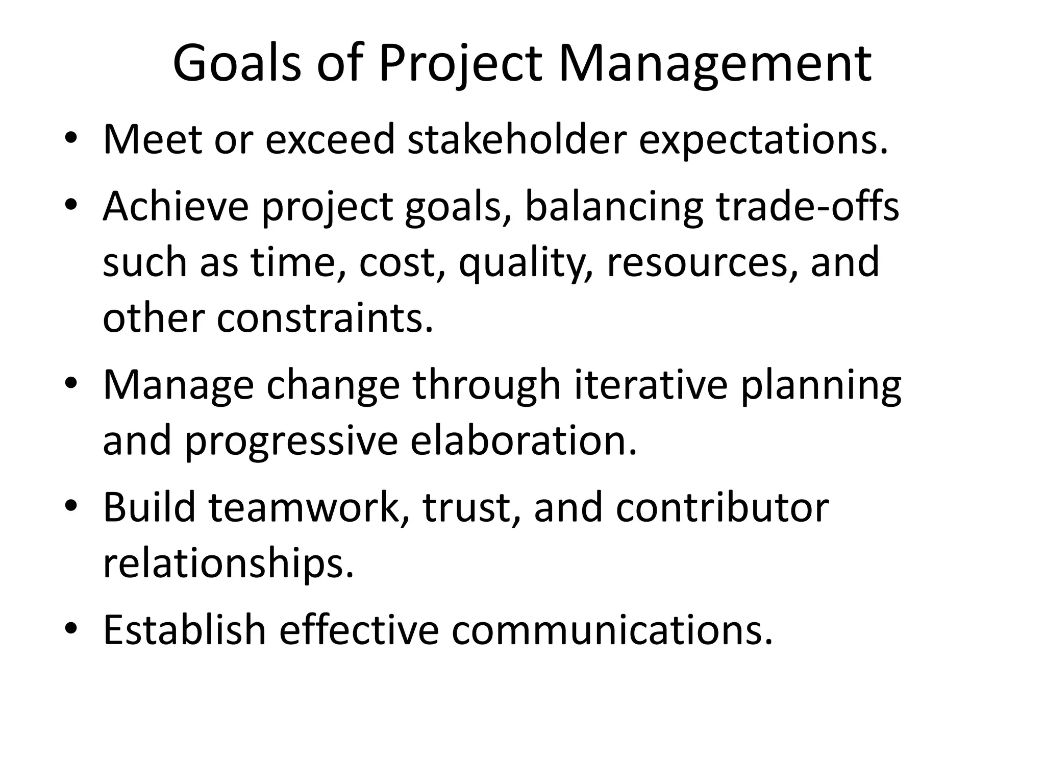 Goals of Project Management
• Meet or exceed stakeholder expectations.
• Achieve project goals, balancing trade-offs
such as time, cost, quality, resources, and
other constraints.
• Manage change through iterative planning
and progressive elaboration.
• Build teamwork, trust, and contributor
relationships.
• Establish effective communications.
 