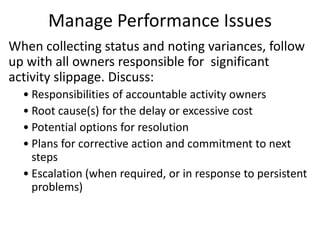 Manage Performance Issues
When collecting status and noting variances, follow
up with all owners responsible for significant
activity slippage. Discuss:
• Responsibilities of accountable activity owners
• Root cause(s) for the delay or excessive cost
• Potential options for resolution
• Plans for corrective action and commitment to next
steps
• Escalation (when required, or in response to persistent
problems)
 