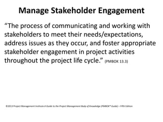 Manage Stakeholder Engagement
“The process of communicating and working with
stakeholders to meet their needs/expectations,
address issues as they occur, and foster appropriate
stakeholder engagement in project activities
throughout the project life cycle.” (PMBOK 13.3)
©2013 Project Management Institute A Guide to the Project Management Body of Knowledge (PMBOK® Guide) – Fifth Edition
 