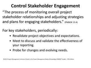 Control Stakeholder Engagement
“The process of monitoring overall project
stakeholder relationships and adjusting strategies
and plans for engaging stakeholders.” (PMBOK 13.4)
For key stakeholders, periodically:
• Revalidate project objectives and expectations.
• Meet to discuss and validate the effectiveness of
your reporting.
• Probe for changes and evolving needs.
©2013 Project Management Institute A Guide to the Project Management Body of Knowledge (PMBOK® Guide) – Fifth Edition
 