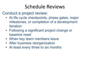 Schedule Reviews
Conduct a project review:
• At life cycle checkpoints, phase gates, major
milestones, or completion of a development
iteration
• Following a significant project change or
baseline reset
• When key team members leave
• After business reorganization
• At least every three to six months
 