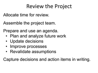 Review the Project
Allocate time for review.
Assemble the project team.
Prepare and use an agenda.
• Plan and analyze future work
• Update decisions
• Improve processes
• Revalidate assumptions
Capture decisions and action items in writing.
 