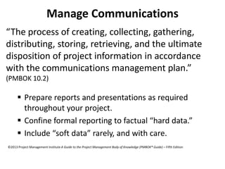 Manage Communications
“The process of creating, collecting, gathering,
distributing, storing, retrieving, and the ultimate
disposition of project information in accordance
with the communications management plan.”
(PMBOK 10.2)
 Prepare reports and presentations as required
throughout your project.
 Confine formal reporting to factual “hard data.”
 Include “soft data” rarely, and with care.
©2013 Project Management Institute A Guide to the Project Management Body of Knowledge (PMBOK® Guide) – Fifth Edition
 