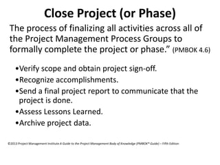 Close Project (or Phase)
The process of finalizing all activities across all of
the Project Management Process Groups to
formally complete the project or phase.” (PMBOK 4.6)
•Verify scope and obtain project sign-off.
•Recognize accomplishments.
•Send a final project report to communicate that the
project is done.
•Assess Lessons Learned.
•Archive project data.
©2013 Project Management Institute A Guide to the Project Management Body of Knowledge (PMBOK® Guide) – Fifth Edition
 