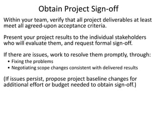 Obtain Project Sign-off
Within your team, verify that all project deliverables at least
meet all agreed-upon acceptance criteria.
Present your project results to the individual stakeholders
who will evaluate them, and request formal sign-off.
If there are issues, work to resolve them promptly, through:
• Fixing the problems
• Negotiating scope changes consistent with delivered results
(If issues persist, propose project baseline changes for
additional effort or budget needed to obtain sign-off.)
 