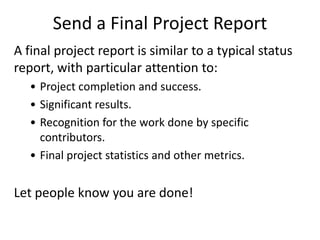 Send a Final Project Report
A final project report is similar to a typical status
report, with particular attention to:
• Project completion and success.
• Significant results.
• Recognition for the work done by specific
contributors.
• Final project statistics and other metrics.
Let people know you are done!
 