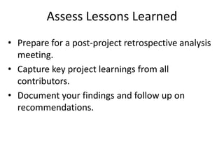 Assess Lessons Learned
• Prepare for a post-project retrospective analysis
meeting.
• Capture key project learnings from all
contributors.
• Document your findings and follow up on
recommendations.
 