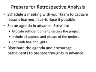 Prepare for Retrospective Analysis
• Schedule a meeting with your team to capture
lessons learned, face-to-face if possible.
• Set an agenda in advance. Strive to:
• Allocate sufficient time to discuss the project.
• Include all aspects and phases of the project.
• End with final thoughts.
• Distribute the agenda and encourage
participants to prepare thoughts in advance.
 