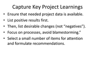 Capture Key Project Learnings
• Ensure that needed project data is available.
• List positive results first.
• Then, list desirable changes (not “negatives”).
• Focus on processes, avoid blamestorming.”
• Select a small number of items for attention
and formulate recommendations.
 