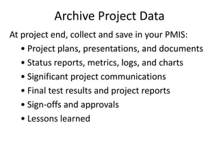 Archive Project Data
At project end, collect and save in your PMIS:
• Project plans, presentations, and documents
• Status reports, metrics, logs, and charts
• Significant project communications
• Final test results and project reports
• Sign-offs and approvals
• Lessons learned
 