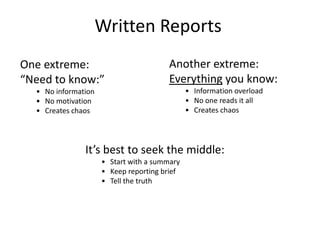 Written Reports
One extreme:
“Need to know:”
• No information
• No motivation
• Creates chaos
Another extreme:
Everything you know:
• Information overload
• No one reads it all
• Creates chaos
It’s best to seek the middle:
• Start with a summary
• Keep reporting brief
• Tell the truth
 