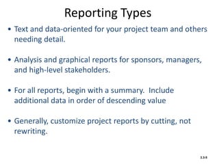 Reporting Types
• Text and data-oriented for your project team and others
needing detail.
• Analysis and graphical reports for sponsors, managers,
and high-level stakeholders.
• For all reports, begin with a summary. Include
additional data in order of descending value
• Generally, customize project reports by cutting, not
rewriting.
3.3-5
 