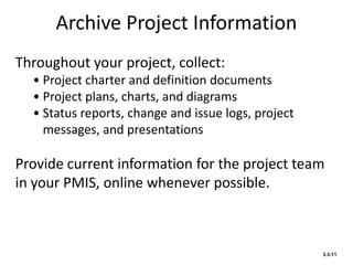 Archive Project Information
3.3-11
Throughout your project, collect:
• Project charter and definition documents
• Project plans, charts, and diagrams
• Status reports, change and issue logs, project
messages, and presentations
Provide current information for the project team
in your PMIS, online whenever possible.
 