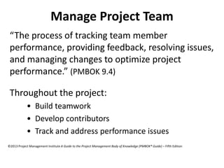 Manage Project Team
“The process of tracking team member
performance, providing feedback, resolving issues,
and managing changes to optimize project
performance.” (PMBOK 9.4)
Throughout the project:
• Build teamwork
• Develop contributors
• Track and address performance issues
©2013 Project Management Institute A Guide to the Project Management Body of Knowledge (PMBOK® Guide) – Fifth Edition
 