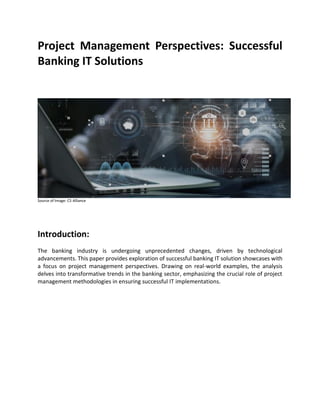 Project Management Perspectives: Successful
Banking IT Solutions
Source of Image: C5 Alliance
Introduction:
The banking industry is undergoing unprecedented changes, driven by technological
advancements. This paper provides exploration of successful banking IT solution showcases with
a focus on project management perspectives. Drawing on real-world examples, the analysis
delves into transformative trends in the banking sector, emphasizing the crucial role of project
management methodologies in ensuring successful IT implementations.
 