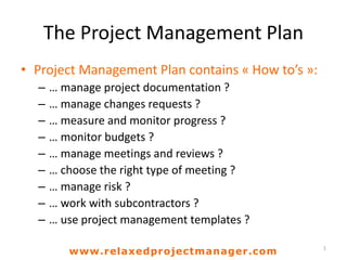 The Project Management Plan
• Project Management Plan contains « How to’s »:
– … manage project documentation ?
– … manage changes requests ?
– … measure and monitor progress ?
– … monitor budgets ?
– … manage meetings and reviews ?
– … choose the right type of meeting ?
– … manage risk ?
– … work with subcontractors ?
– … use project management templates ?
1
www.relaxedprojectmanager.com
 