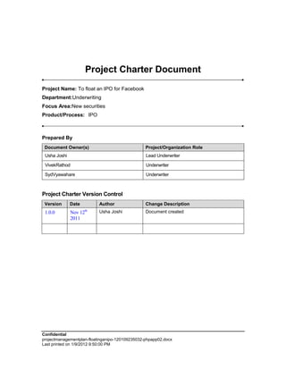 Project Charter Document
Project Name: To float an IPO for Facebook
Department:Underwriting
Focus Area:New securities
Product/Process: IPO



Prepared By
 Document Owner(s)                               Project/Organization Role
 Usha Joshi                                      Lead Underwriter

 VivekRathod                                     Underwriter

 SydVyawahare                                    Underwriter



Project Charter Version Control
 Version      Date         Author                Change Description
 1.0.0        Nov 12th     Usha Joshi            Document created
              2011




Confidential
projectmanagementplan-floatinganipo-120109235032-phpapp02.docx
Last printed on 1/9/2012 9:50:00 PM
 