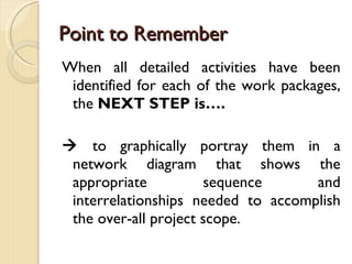 Point to Remember When all detailed activities have been identified for each of the work packages, the  NEXT STEP is….    to graphically portray them in a network diagram that shows the appropriate sequence and interrelationships needed to accomplish the over-all project scope. 
