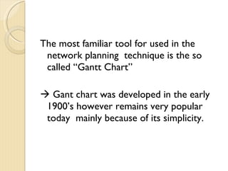 The most familiar tool for used in the network planning  technique is the so called “Gantt Chart”    Gant chart was developed in the early 1900’s however remains very popular today  mainly because of its simplicity. 
