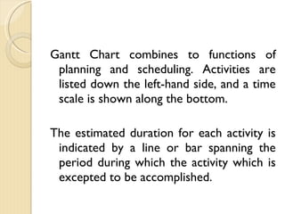 Gantt Chart combines to functions of planning and scheduling. Activities are listed down the left-hand side, and a time scale is shown along the bottom. The estimated duration for each activity is indicated by a line or bar spanning the period during which the activity which is excepted to be accomplished. 