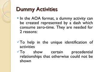 Dummy Activities In the AOA format, a dummy activity can be created represented by a dash which consume zero-time. They are needed for 2 reasons: To help in the unique identification of activities To show certain precedential relationships that otherwise could not be shown 
