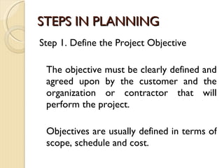 STEPS IN PLANNING Step 1. Define the Project Objective The objective must be clearly defined and agreed upon by the customer and the organization or contractor that will perform the project.  Objectives are usually defined in terms of scope, schedule and cost. 