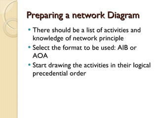 Preparing a network Diagram There should be a list of activities and knowledge of network principle Select the format to be used: AIB or AOA Start drawing the activities in their logical precedential order 