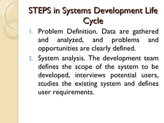 STEPS in Systems Development Life Cycle Problem Definition. Data are gathered and analyzed, and problems and opportunities are clearly defined. System analysis. The development team defines the scope of the system to be developed, interviews potential users, studies the existing system and defines user requirements. 