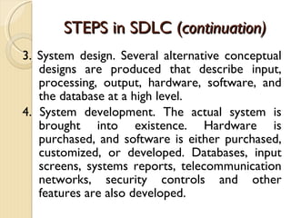STEPS in SDLC ( continuation) 3. System design. Several alternative conceptual designs are produced that describe input, processing, output, hardware, software, and the database at a high level. 4. System development. The actual system is brought into existence. Hardware is purchased, and software is either purchased, customized, or developed. Databases, input screens, systems reports, telecommunication networks, security controls and other features are also developed. 