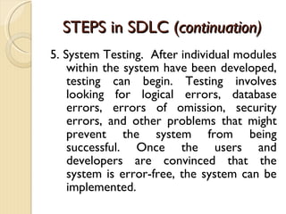 STEPS in SDLC ( continuation) 5. System Testing.  After individual modules within the system have been developed, testing can begin. Testing involves looking for logical errors, database errors, errors of omission, security errors, and other problems that might prevent the system from being successful. Once the users and developers are convinced that the system is error-free, the system can be implemented. 