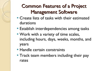 Common Features of a Project Management Software Create lists of tasks with their estimated durations Establish interdependencies among tasks Work with a variety of time scales, including hours, days, weeks, months, and years Handle certain constraints Track team members including their pay rates 