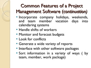 Common Features of a Project Management Software ( continuation) Incorporate company holidays, weekends, and team member vacation days into calendaring systems Handle shifts of workers Monitor and forecast budgets Look for conflicts Generate a wide variety of reports Interface with other software packages Sort information in a variety of ways ( by team, member, work package) 