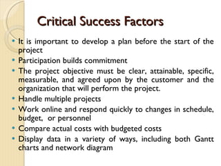 Critical Success Factors It is important to develop a plan before the start of the project Participation builds commitment The project objective must be clear, attainable, specific, measurable, and agreed upon by the customer and the organization that will perform the project. Handle multiple projects Work online and respond quickly to changes in schedule, budget,  or personnel Compare actual costs with budgeted costs Display data in a variety of ways, including both Gantt charts and network diagram 