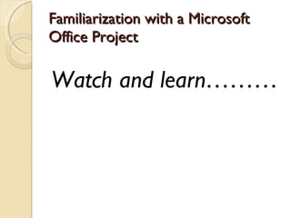 Familiarization with a Microsoft Office Project Watch and learn……… 