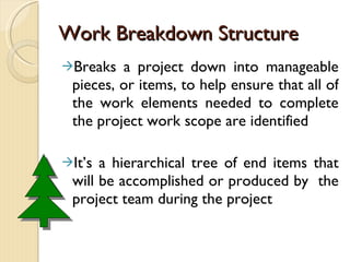 Work Breakdown Structure Breaks a project down into manageable pieces, or items, to help ensure that all of the work elements needed to complete the project work scope are identified It’s a hierarchical tree of end items that will be accomplished or produced by  the project team during the project 