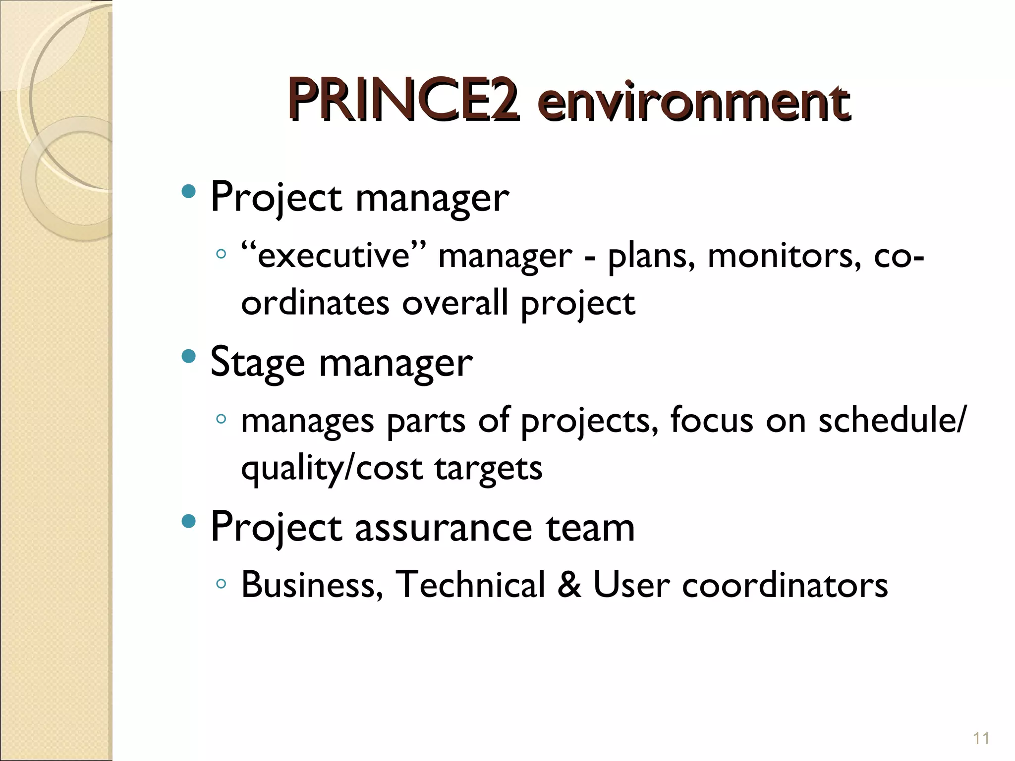 PRINCE2 environment  Project manager “ executive” manager - plans, monitors, co-ordinates overall project Stage manager manages parts of projects, focus on schedule/quality/cost targets Project assurance team Business, Technical & User coordinators 
