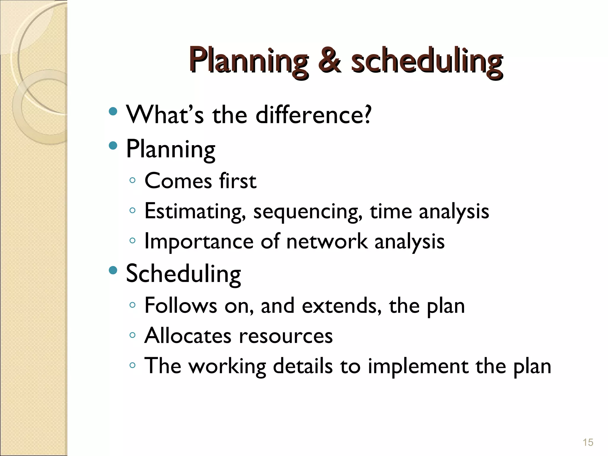 Planning & scheduling What’s the difference? Planning Comes first Estimating, sequencing, time analysis  Importance of network analysis Scheduling Follows on, and extends, the plan Allocates resources The working details to implement the plan 