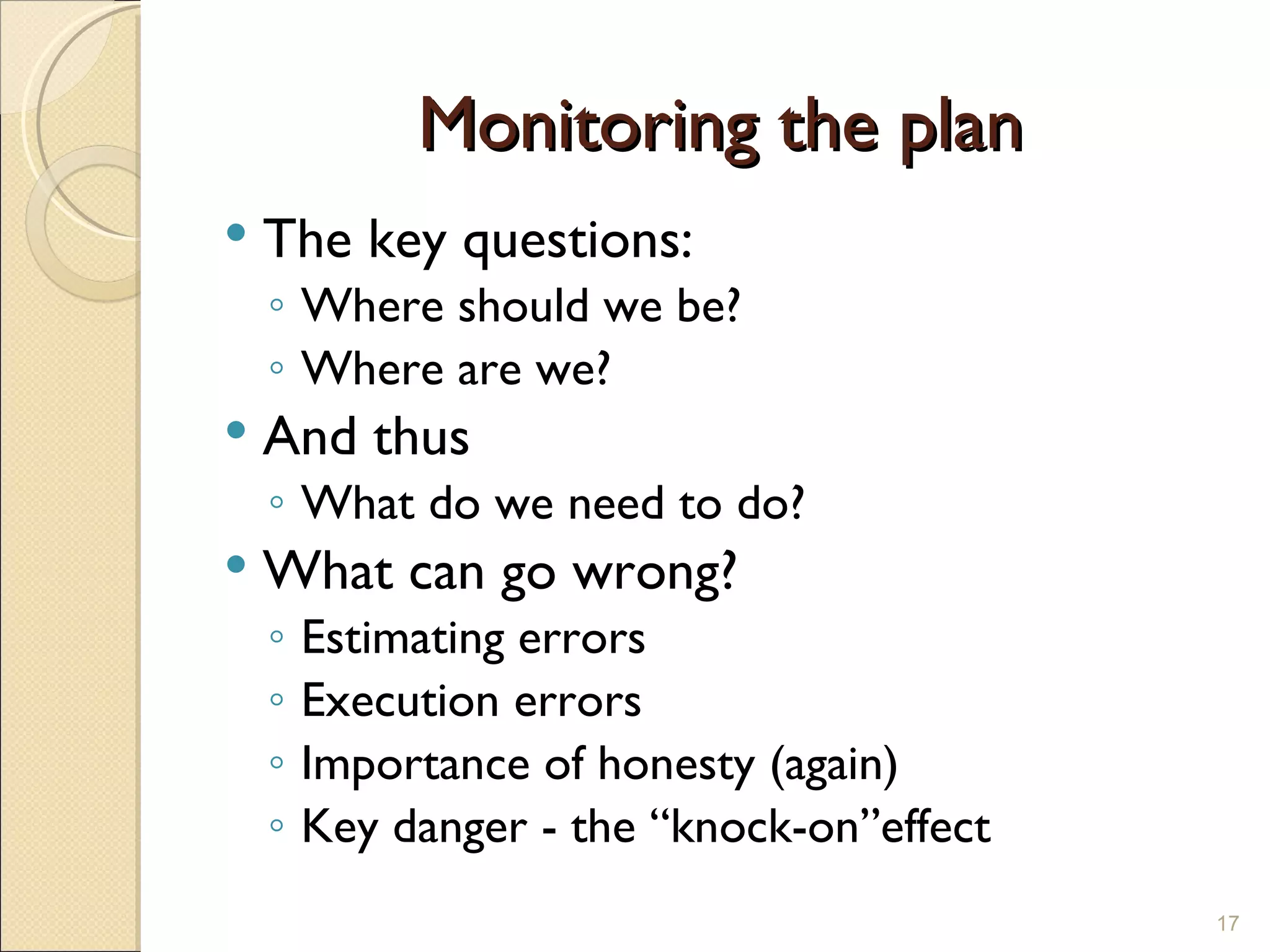 Monitoring the plan The key questions: Where should we be? Where are we? And thus What do we need to do? What can go wrong? Estimating errors Execution errors Importance of honesty (again) Key danger - the “knock-on”effect 