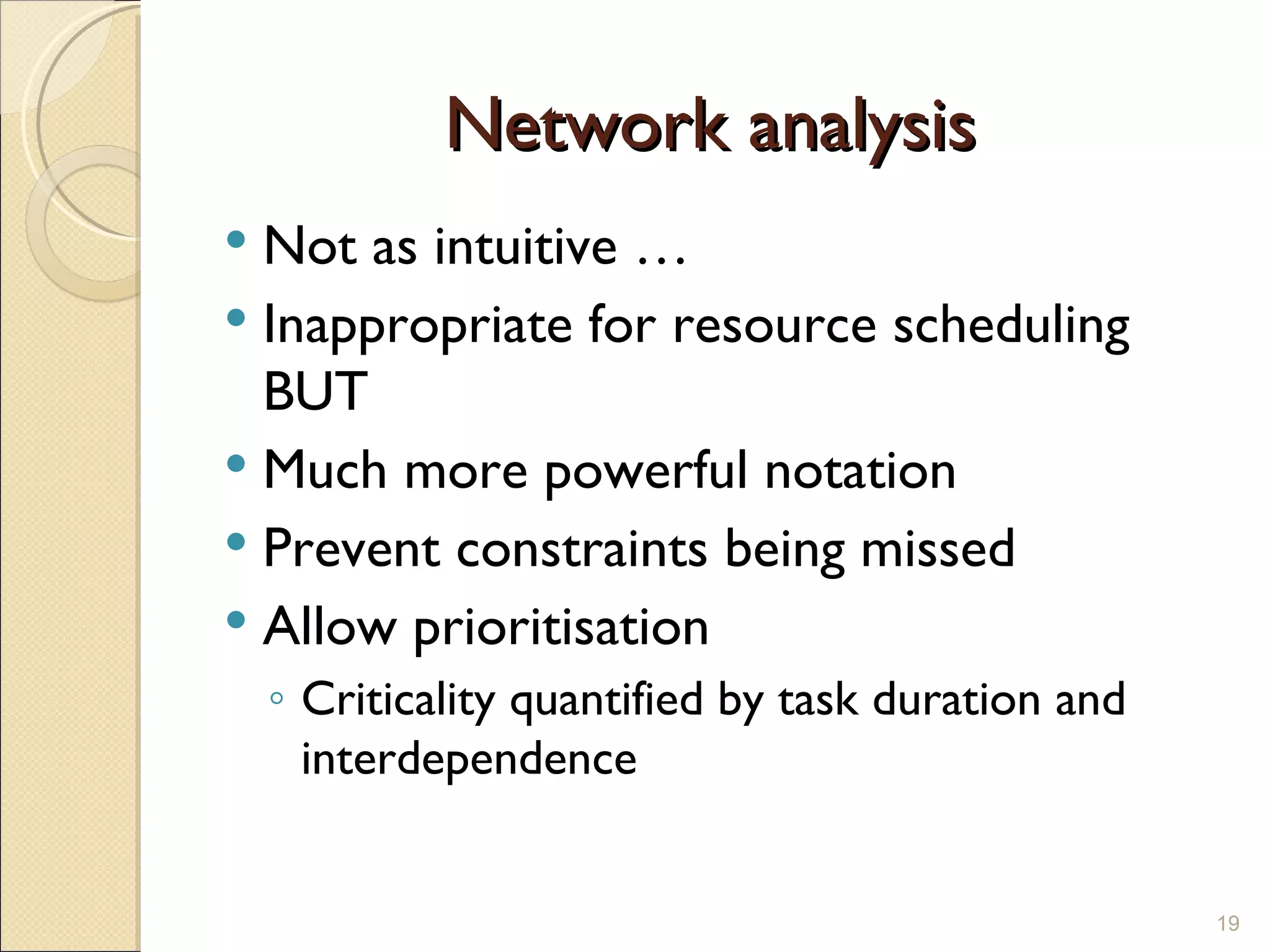 Network analysis  Not as intuitive … Inappropriate for resource scheduling BUT Much more powerful notation Prevent constraints being missed Allow prioritisation  Criticality quantified by task duration and interdependence 