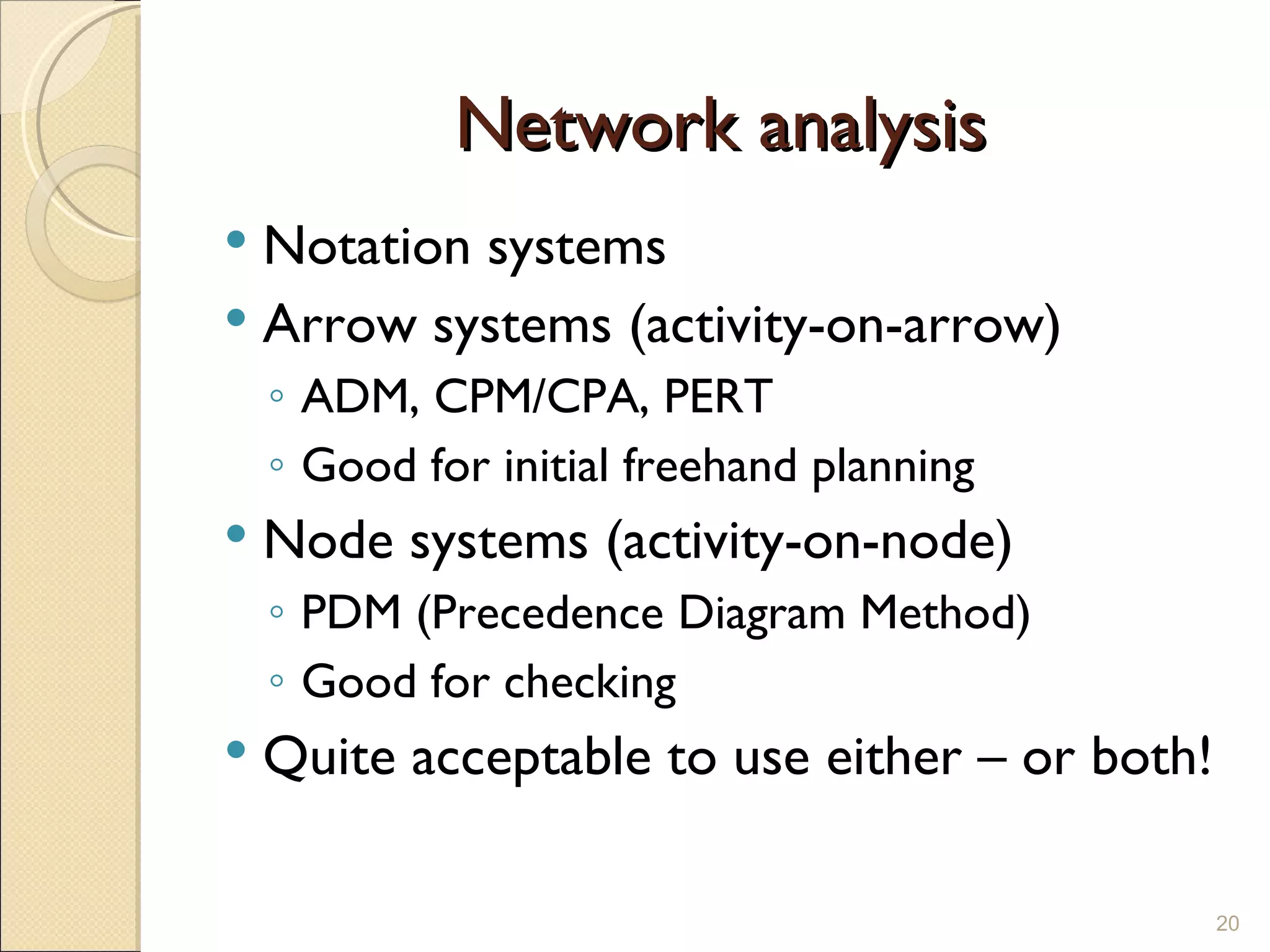 Network analysis Notation systems Arrow systems (activity-on-arrow) ADM, CPM/CPA, PERT Good for initial freehand planning Node systems (activity-on-node) PDM (Precedence Diagram Method) Good for checking Quite acceptable to use either – or both! 