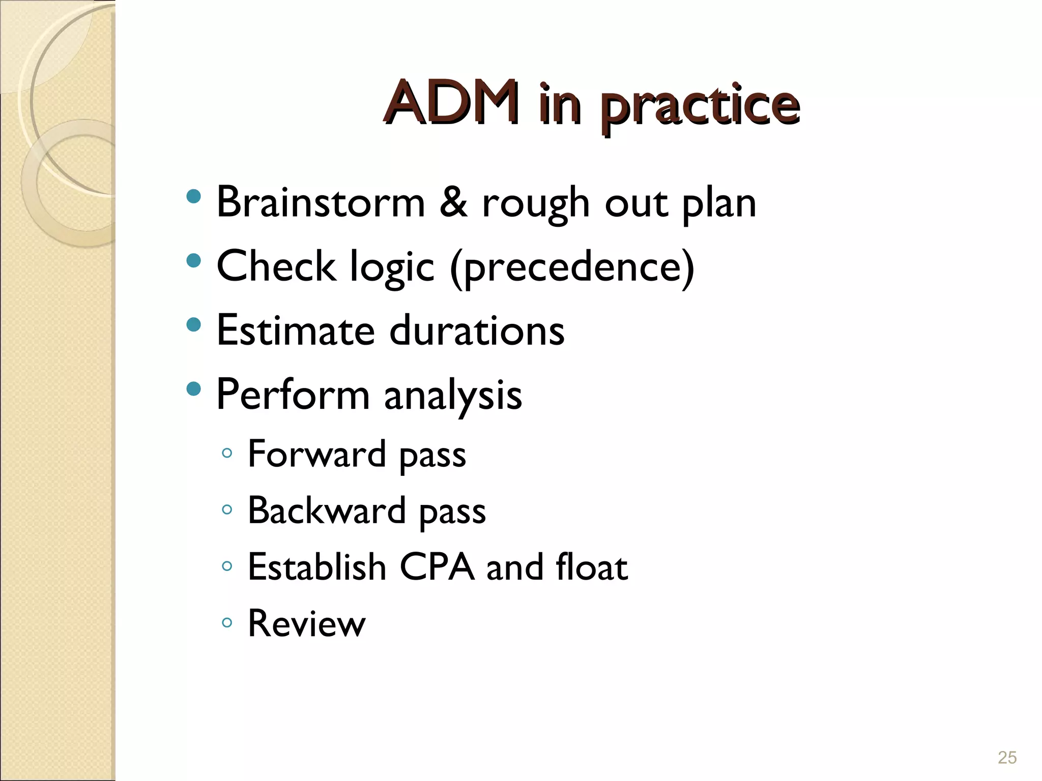 ADM in practice Brainstorm & rough out plan Check logic (precedence) Estimate durations Perform analysis Forward pass Backward pass Establish CPA and float Review 