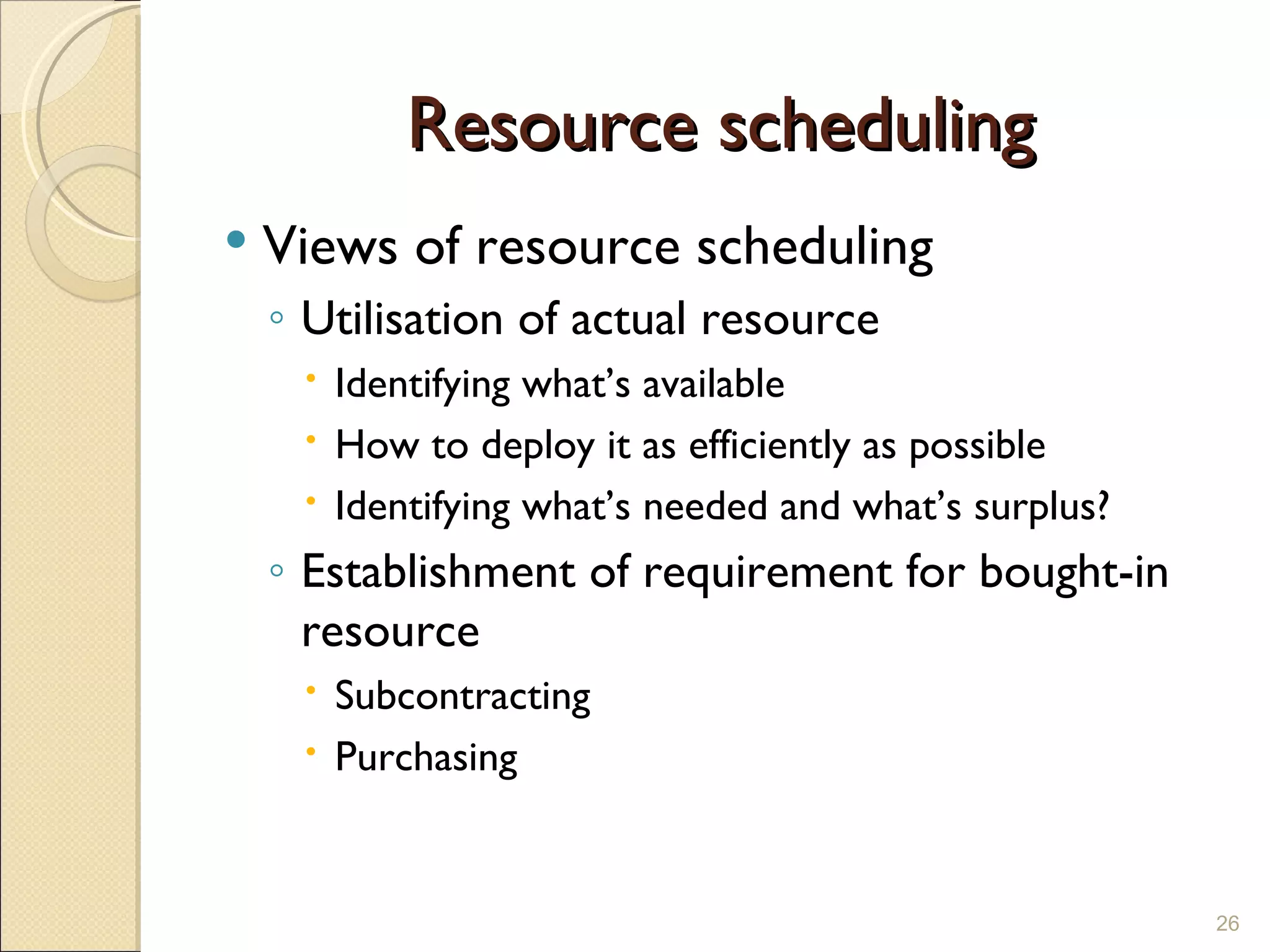 Resource scheduling Views of resource scheduling Utilisation of actual resource Identifying what’s available How to deploy it as efficiently as possible Identifying what’s needed and what’s surplus? Establishment of requirement for bought-in resource Subcontracting Purchasing 