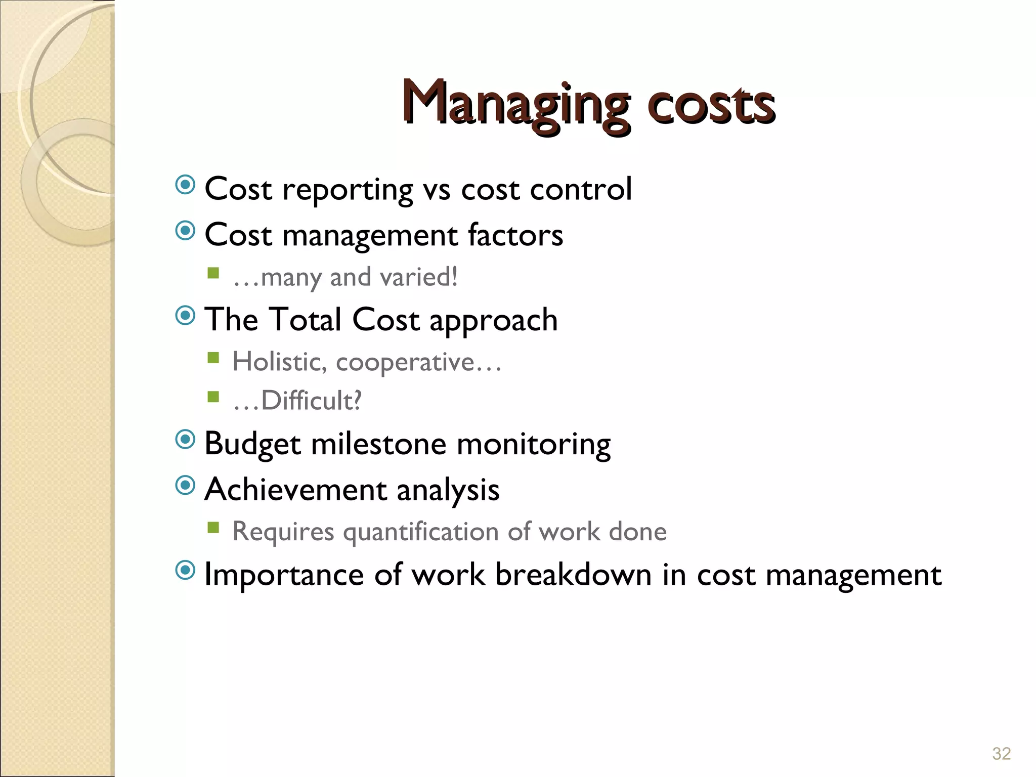 Managing costs Cost reporting vs cost control Cost management factors … many and varied! The Total Cost approach Holistic, cooperative… … Difficult? Budget milestone monitoring Achievement analysis Requires quantification of work done Importance of work breakdown in cost management 