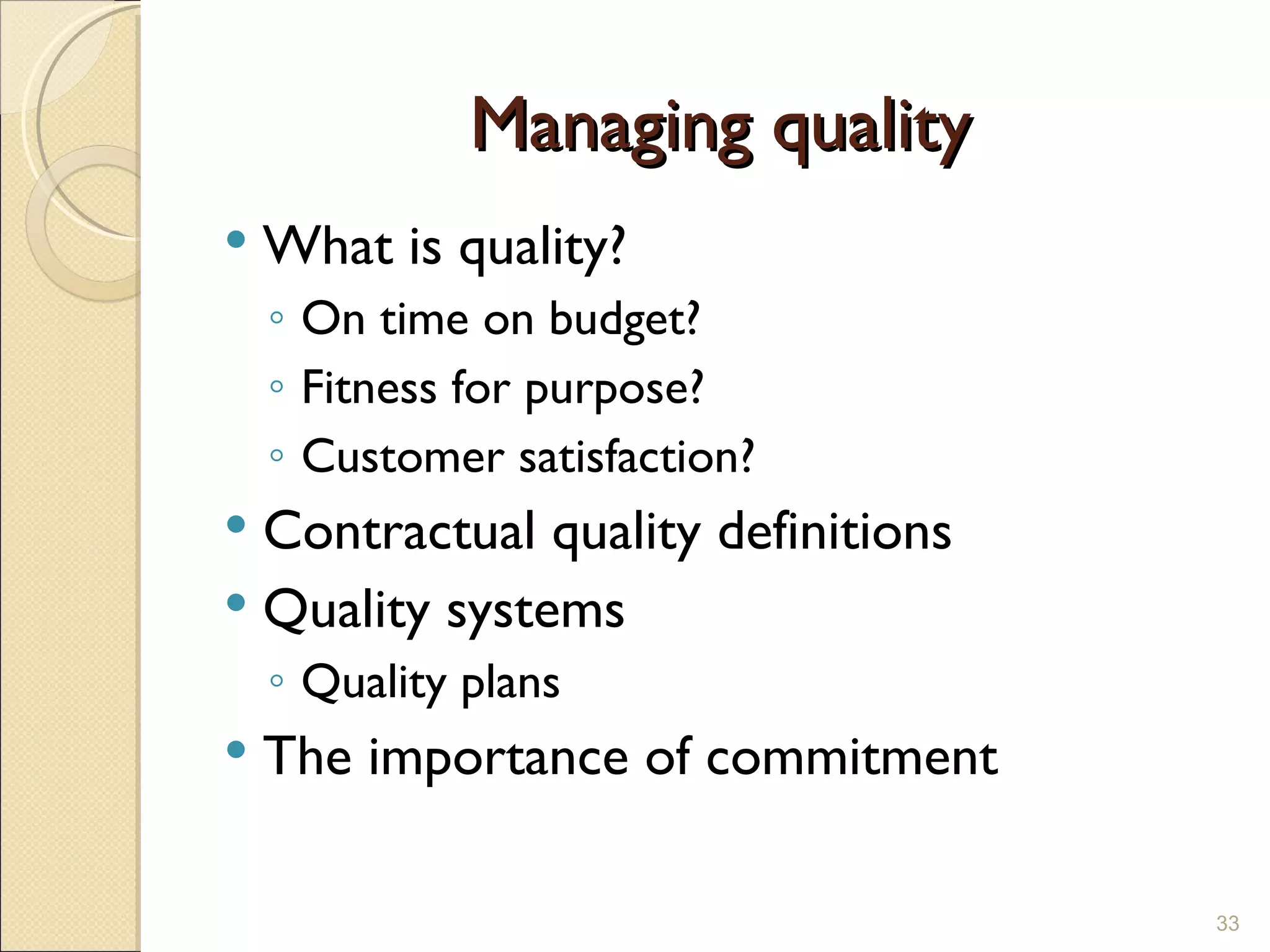 Managing quality What is quality? On time on budget? Fitness for purpose? Customer satisfaction? Contractual quality definitions Quality systems Quality plans The importance of commitment 