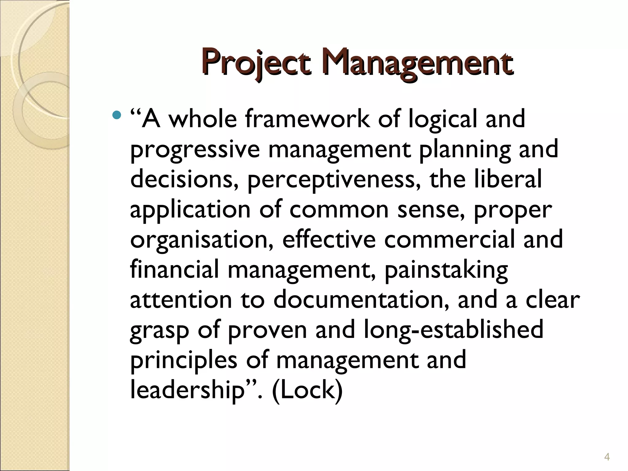 Project Management “ A whole framework of logical and progressive management planning and decisions, perceptiveness, the liberal application of common sense, proper organisation, effective commercial and financial management, painstaking attention to documentation, and a clear grasp of proven and long-established principles of management and leadership”. (Lock) 