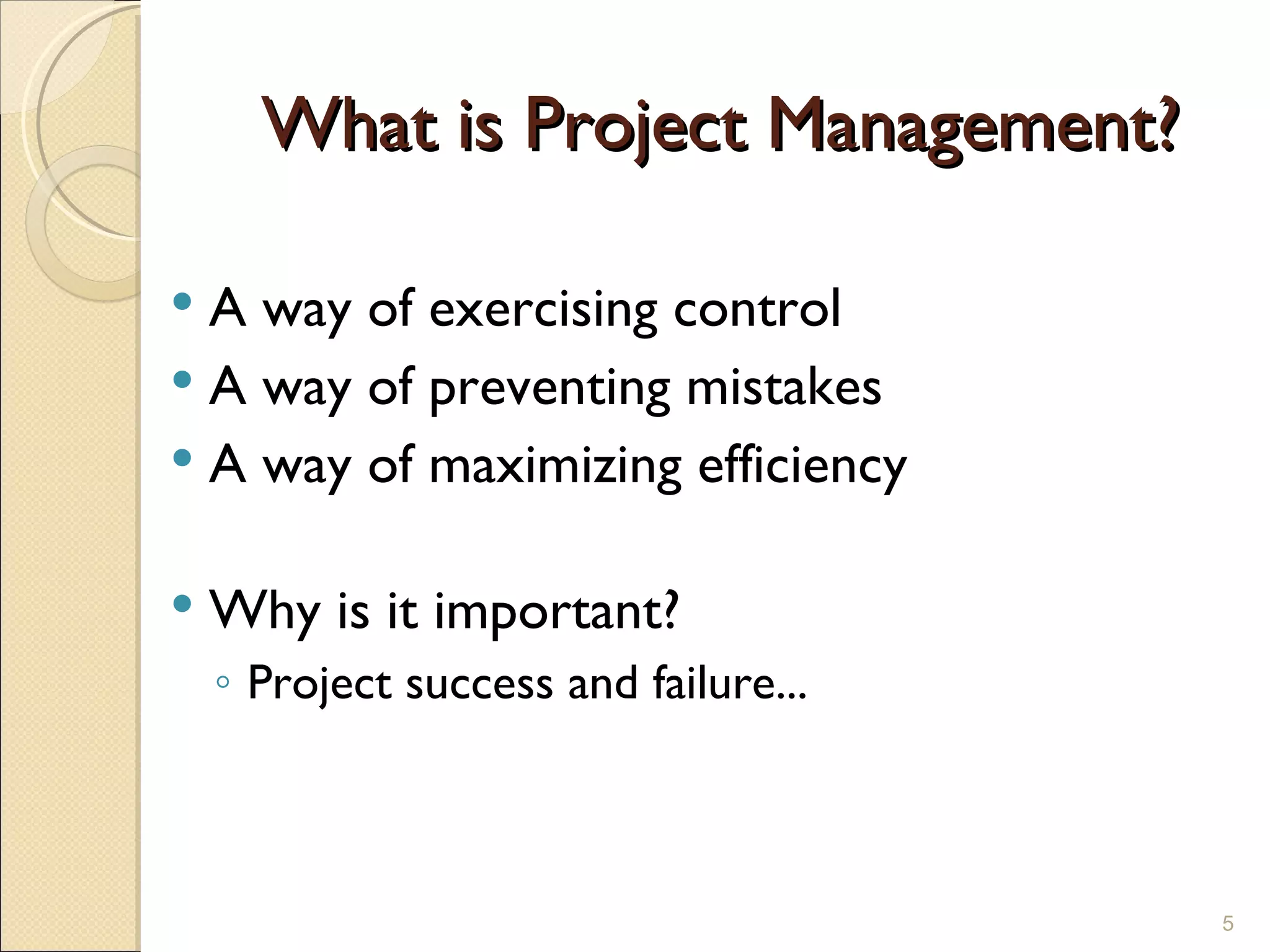 What is Project Management? A way of exercising control A way of preventing mistakes A way of maximizing efficiency Why is it important? Project success and failure... 