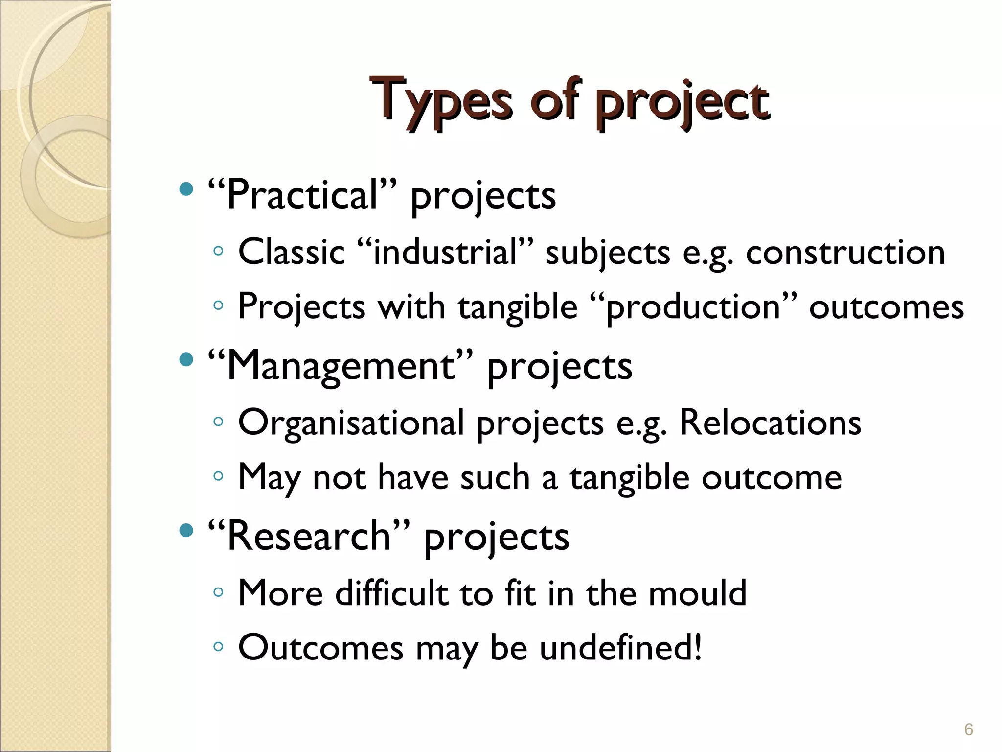 Types of project “ Practical” projects Classic “industrial” subjects e.g. construction Projects with tangible “production” outcomes “ Management” projects Organisational projects e.g. Relocations May not have such a tangible outcome “ Research” projects More difficult to fit in the mould Outcomes may be undefined! 