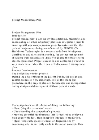Project Management Plan
Project Management Plan
Introduction
Project management planning involves defining, preparing, and
coordinating all other subsidiary plans and integrating them to
come up with one comprehensive plan. To make sure that the
patient image wands being manufactured by PROVISION
Healthcare Technologies is a success both from development,
distribution and sales and marketing, the project management
should be well consolidated .This will enable the project to be
closely monitored. Project execution and controlling would be
very much easier when there is a well documented management
plan.
Product Development
The design and control process
During the development of the patient wands, the design and
control process is very important. It is at this stage that
procedures in the project plan are documented and incorporated
during design and development of those patient wands.
The design team has the duties of doing the following:
· Identifying the customers’ needs
· Understanding the competitor’s product.
· Meeting essential requirements that is required to achieve a
high quality product, from inception through to production.
· Identifying early inconsistencies or discrepancies by
comparing what is currently made to the initial concept. This
 