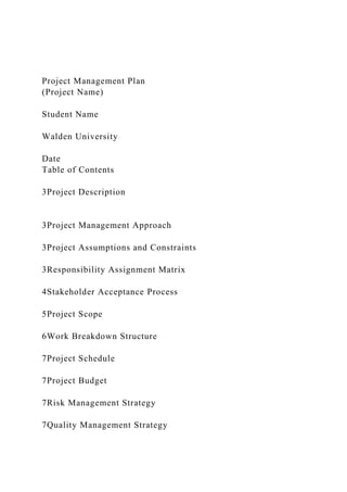 Project Management Plan
(Project Name)
Student Name
Walden University
Date
Table of Contents
3Project Description
3Project Management Approach
3Project Assumptions and Constraints
3Responsibility Assignment Matrix
4Stakeholder Acceptance Process
5Project Scope
6Work Breakdown Structure
7Project Schedule
7Project Budget
7Risk Management Strategy
7Quality Management Strategy
 